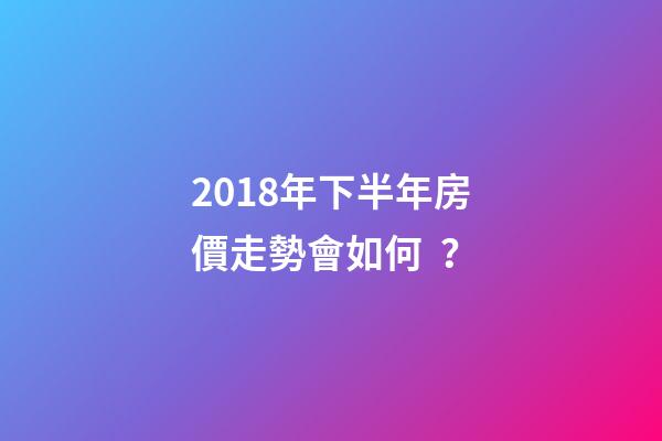 2018年下半年房價走勢會如何？